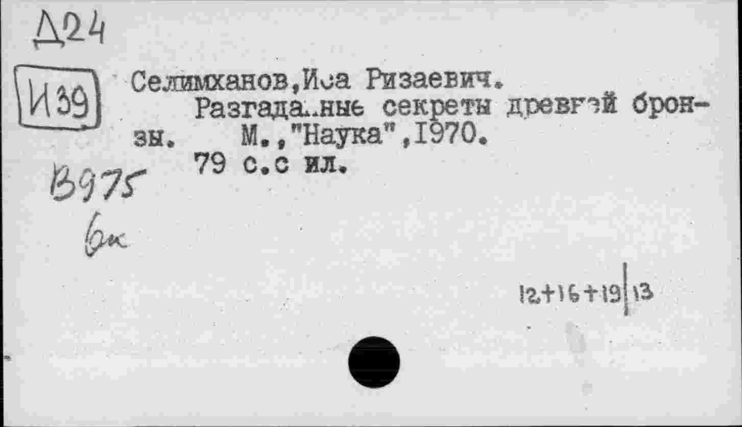 ﻿
И 59
Селимханов,Иса Ризаевич.
Разгаданные секреты древгай бронзы.	М.,"Наука",1970.
79 с.с ил.
іг+и+19 в